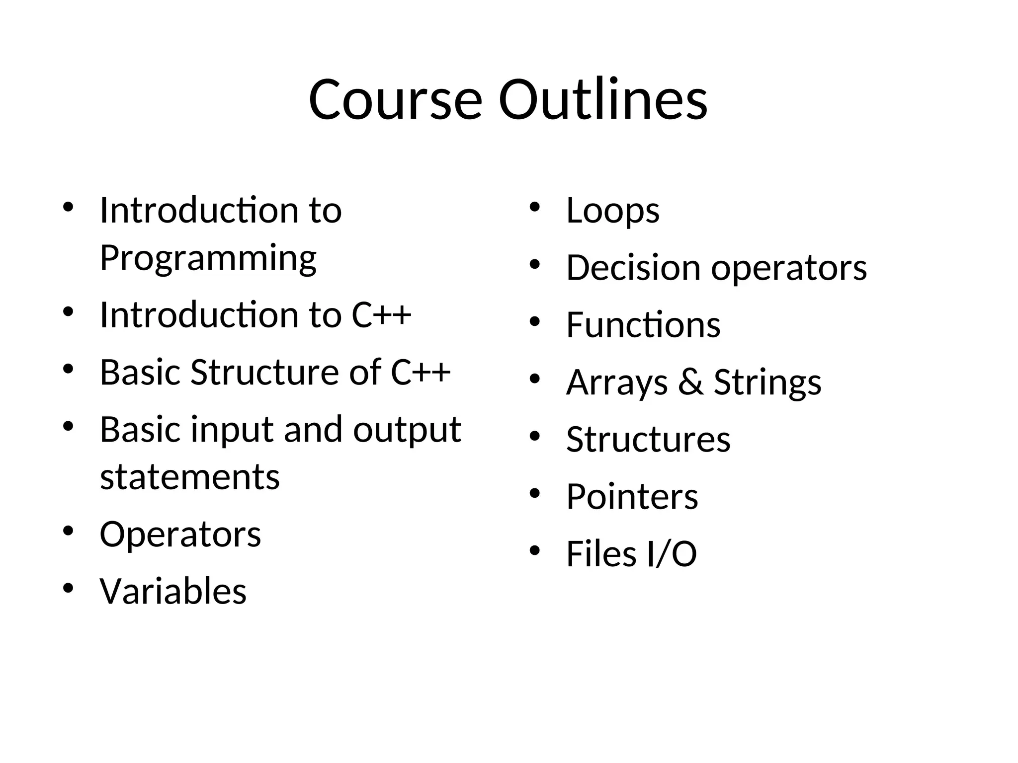 Course Outlines
• Introduction to
Programming
• Introduction to C++
• Basic Structure of C++
• Basic input and output
statements
• Operators
• Variables
• Loops
• Decision operators
• Functions
• Arrays & Strings
• Structures
• Pointers
• Files I/O
 