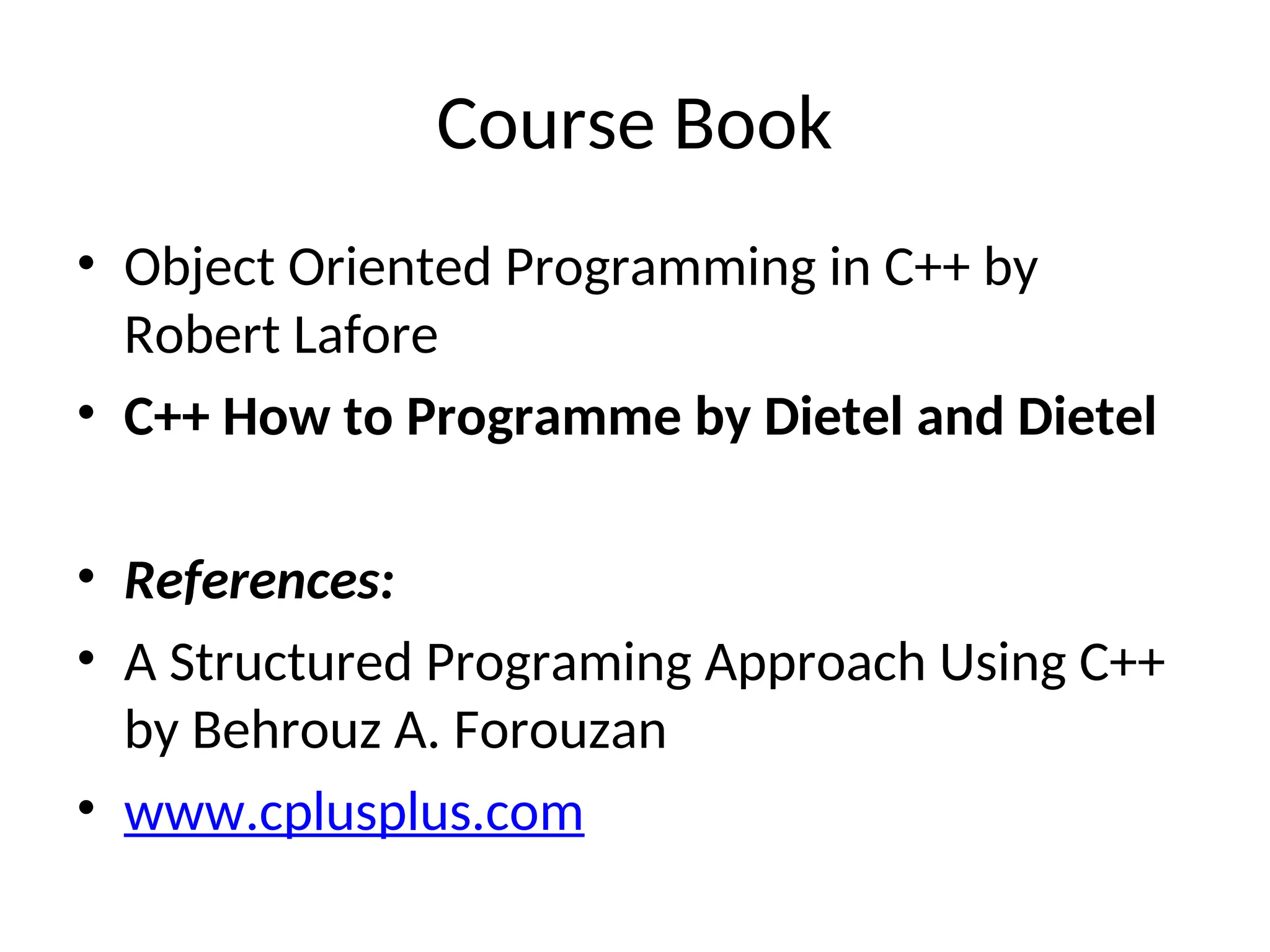 Course Book
• Object Oriented Programming in C++ by
Robert Lafore
• C++ How to Programme by Dietel and Dietel
• References:
• A Structured Programing Approach Using C++
by Behrouz A. Forouzan
• www.cplusplus.com
 