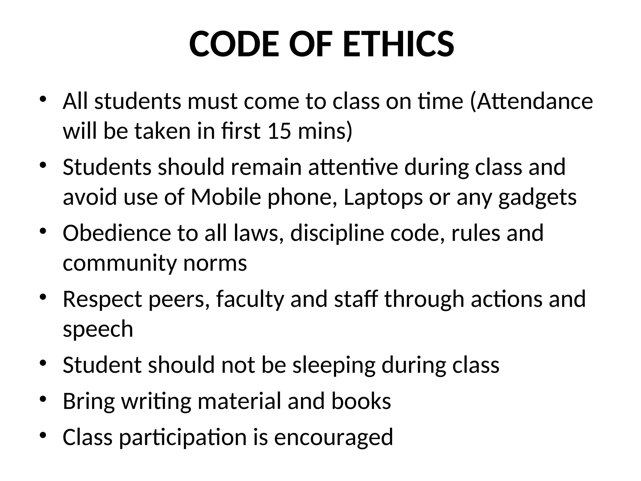 CODE OF ETHICS
• All students must come to class on time (Attendance
will be taken in first 15 mins)
• Students should remain attentive during class and
avoid use of Mobile phone, Laptops or any gadgets
• Obedience to all laws, discipline code, rules and
community norms
• Respect peers, faculty and staff through actions and
speech
• Student should not be sleeping during class
• Bring writing material and books
• Class participation is encouraged
 