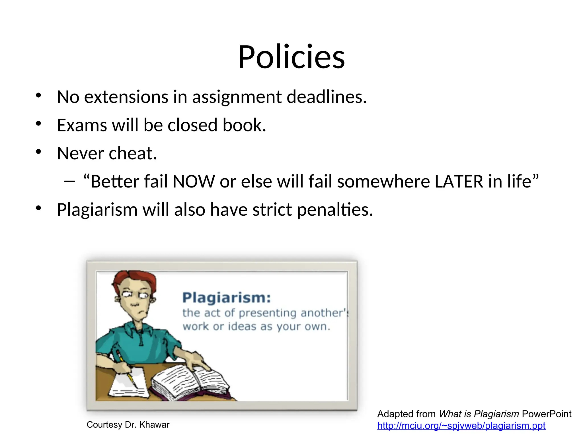 Policies
• No extensions in assignment deadlines.
• Exams will be closed book.
• Never cheat.
– “Better fail NOW or else will fail somewhere LATER in life”
• Plagiarism will also have strict penalties.
Adapted from What is Plagiarism PowerPoint
http://mciu.org/~spjvweb/plagiarism.ppt
Courtesy Dr. Khawar
 