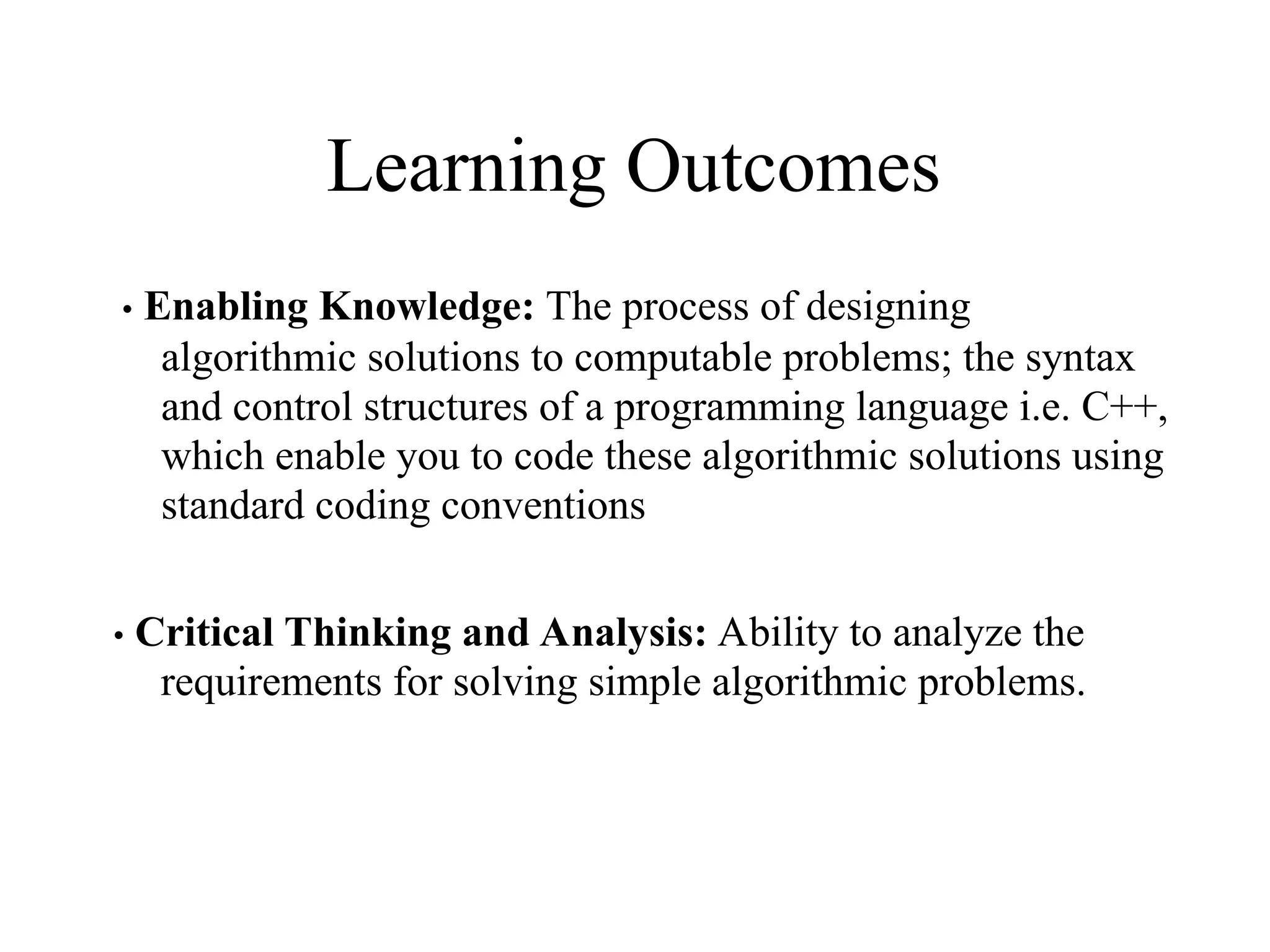 Learning Outcomes
• Enabling Knowledge: The process of designing
algorithmic solutions to computable problems; the syntax
and control structures of a programming language i.e. C++,
which enable you to code these algorithmic solutions using
standard coding conventions
• Critical Thinking and Analysis: Ability to analyze the
requirements for solving simple algorithmic problems.
 