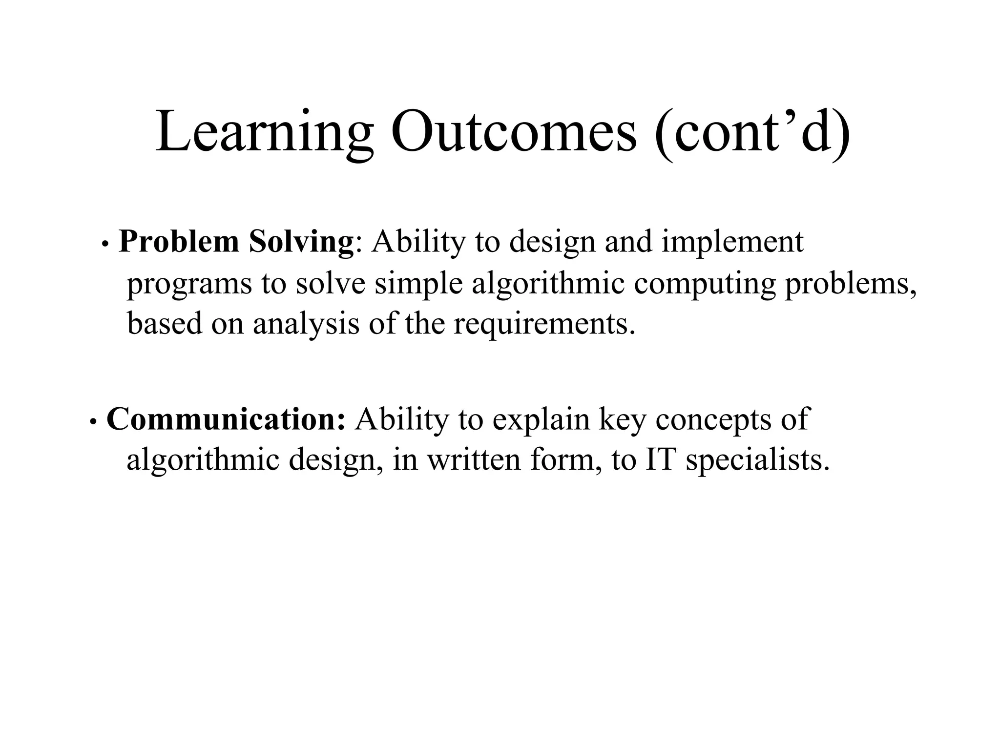Learning Outcomes (cont’d)
• Problem Solving: Ability to design and implement
programs to solve simple algorithmic computing problems,
based on analysis of the requirements.
• Communication: Ability to explain key concepts of
algorithmic design, in written form, to IT specialists.
 
