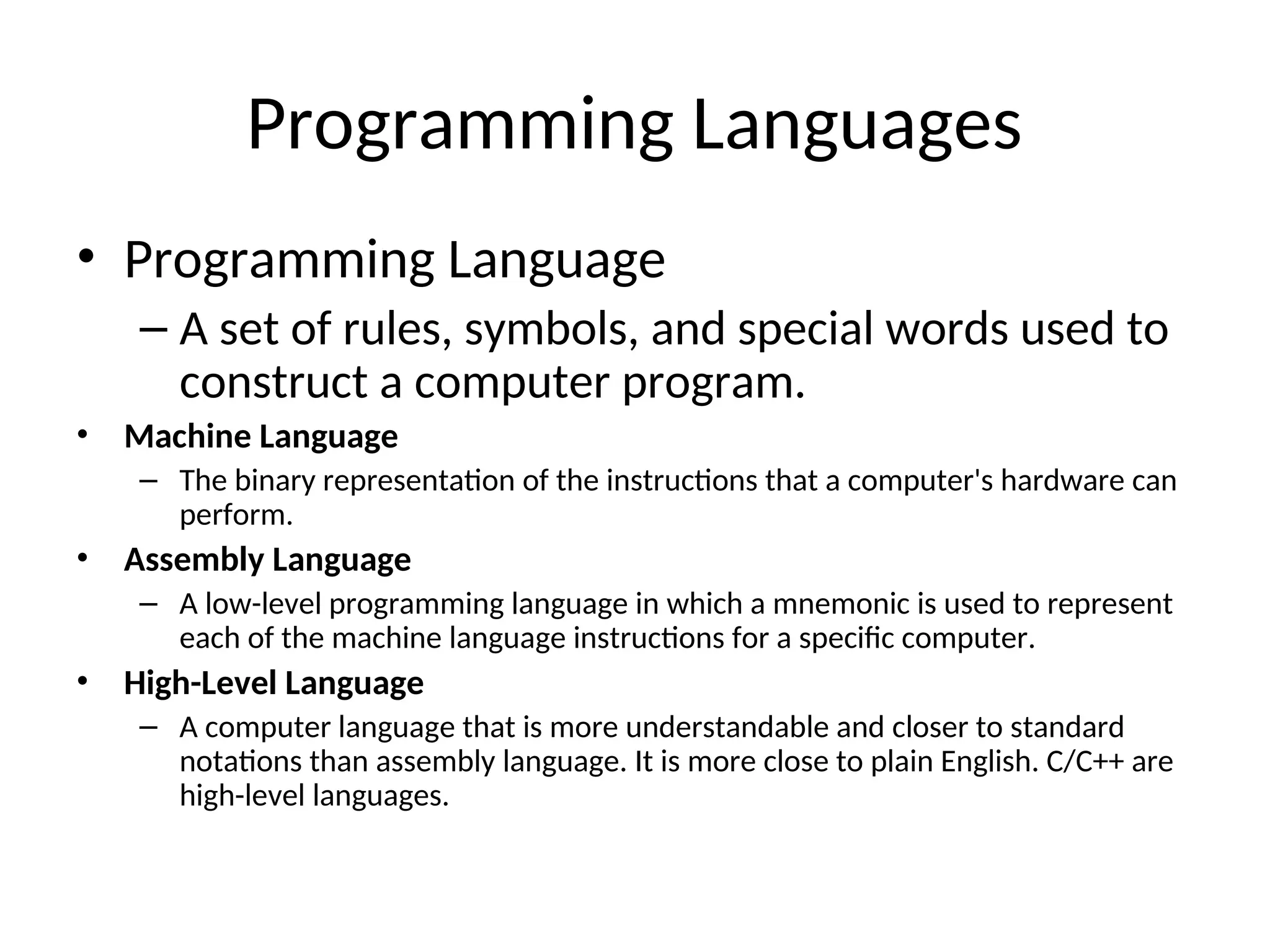 Programming Languages
• Programming Language
– A set of rules, symbols, and special words used to
construct a computer program.
• Machine Language
– The binary representation of the instructions that a computer's hardware can
perform.
• Assembly Language
– A low-level programming language in which a mnemonic is used to represent
each of the machine language instructions for a specific computer.
• High-Level Language
– A computer language that is more understandable and closer to standard
notations than assembly language. It is more close to plain English. C/C++ are
high-level languages.
 