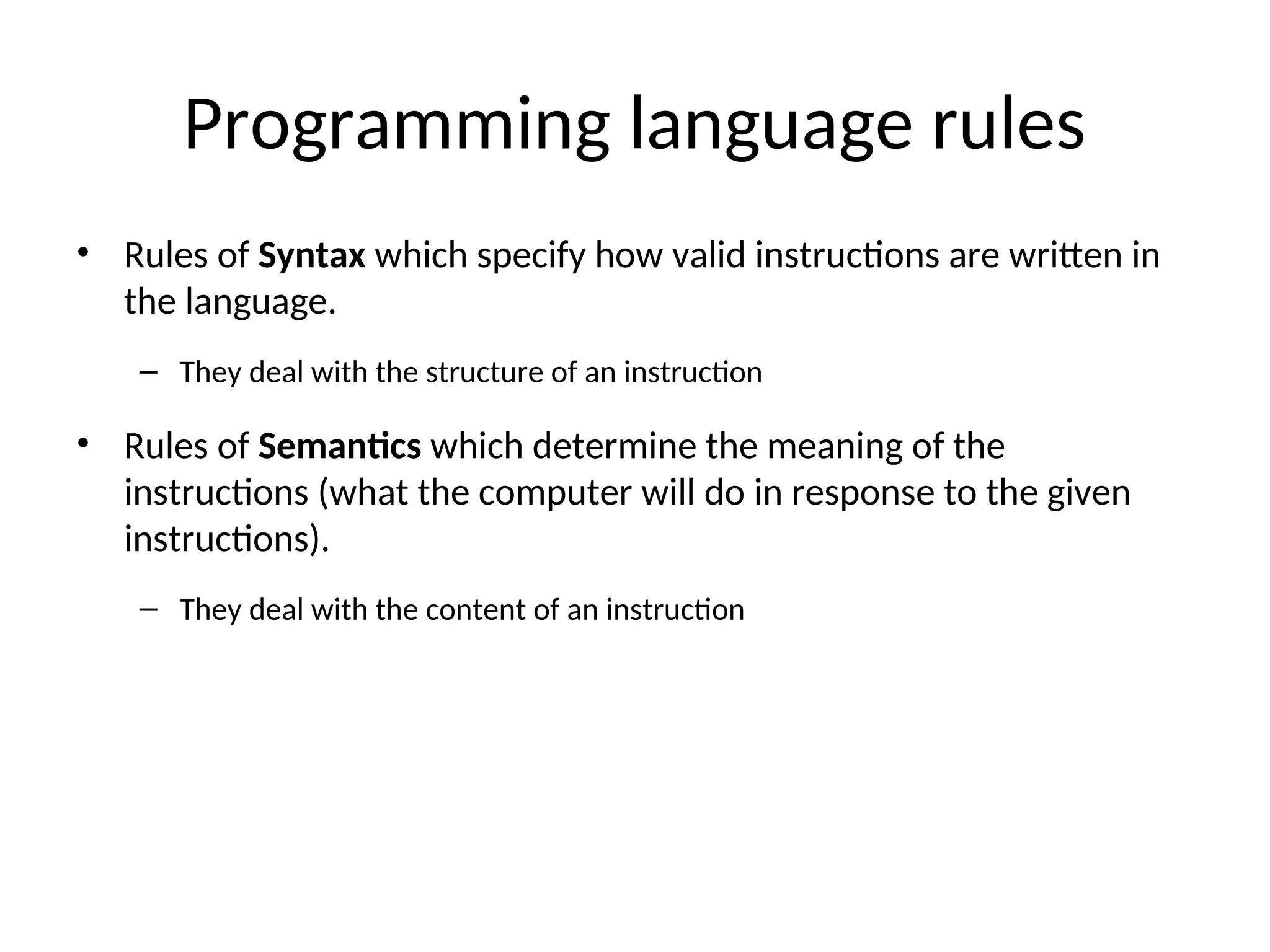 Programming language rules
• Rules of Syntax which specify how valid instructions are written in
the language.
– They deal with the structure of an instruction
• Rules of Semantics which determine the meaning of the
instructions (what the computer will do in response to the given
instructions).
– They deal with the content of an instruction
 