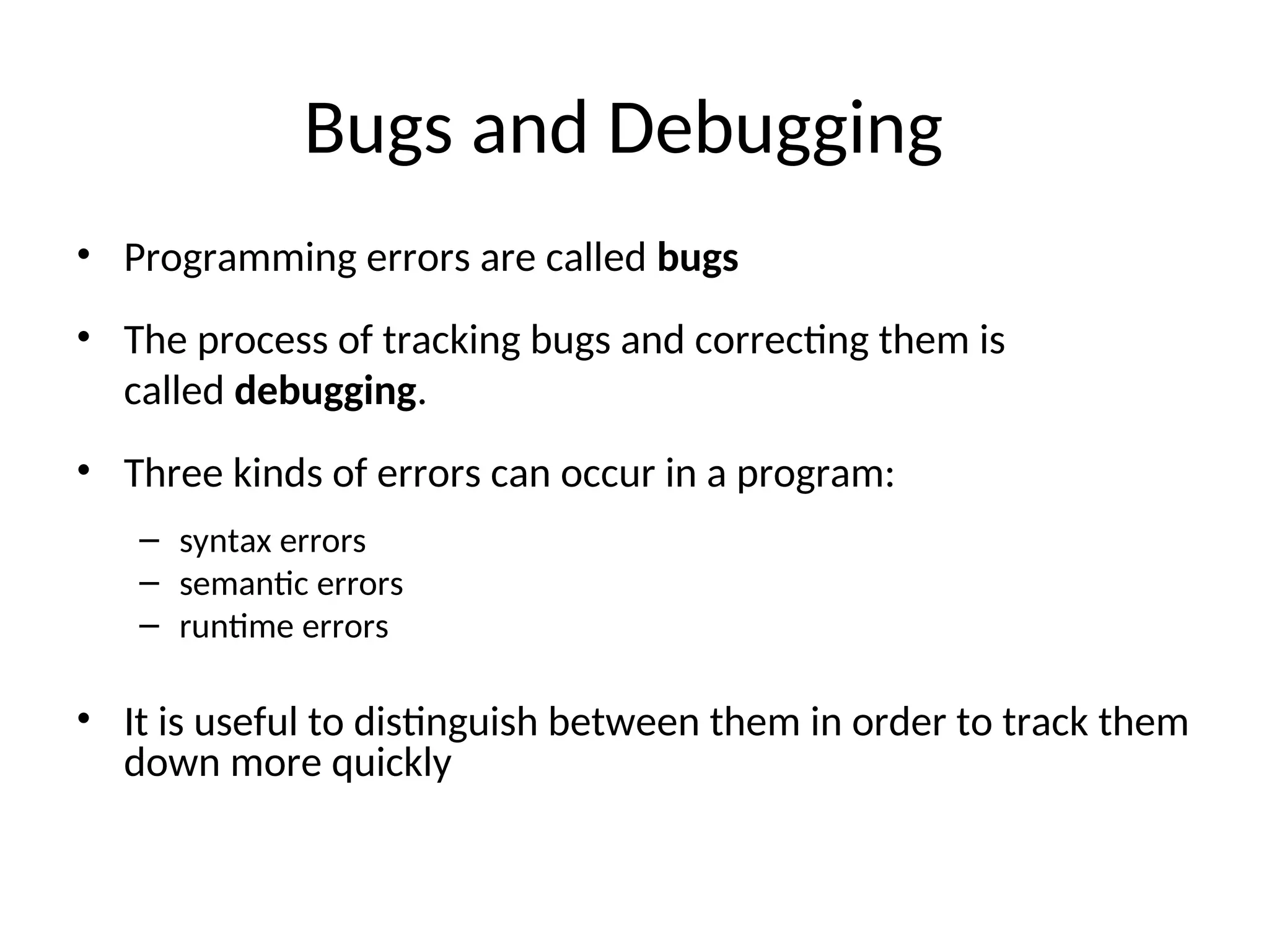 Bugs and Debugging
• Programming errors are called bugs
• The process of tracking bugs and correcting them is
called debugging.
• Three kinds of errors can occur in a program:
– syntax errors
– semantic errors
– runtime errors
• It is useful to distinguish between them in order to track them
down more quickly
 