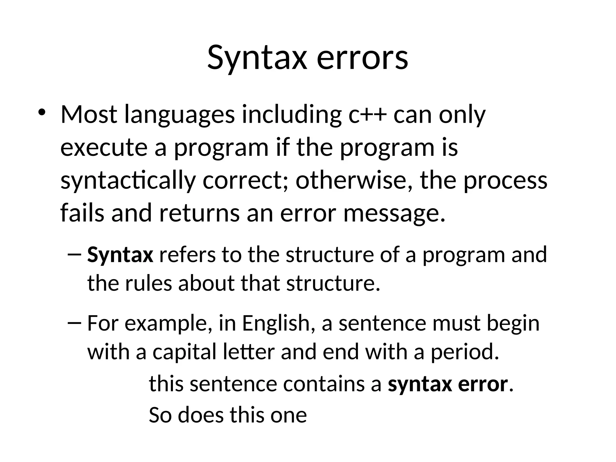 Syntax errors
• Most languages including c++ can only
execute a program if the program is
syntactically correct; otherwise, the process
fails and returns an error message.
– Syntax refers to the structure of a program and
the rules about that structure.
– For example, in English, a sentence must begin
with a capital letter and end with a period.
this sentence contains a syntax error.
So does this one
 