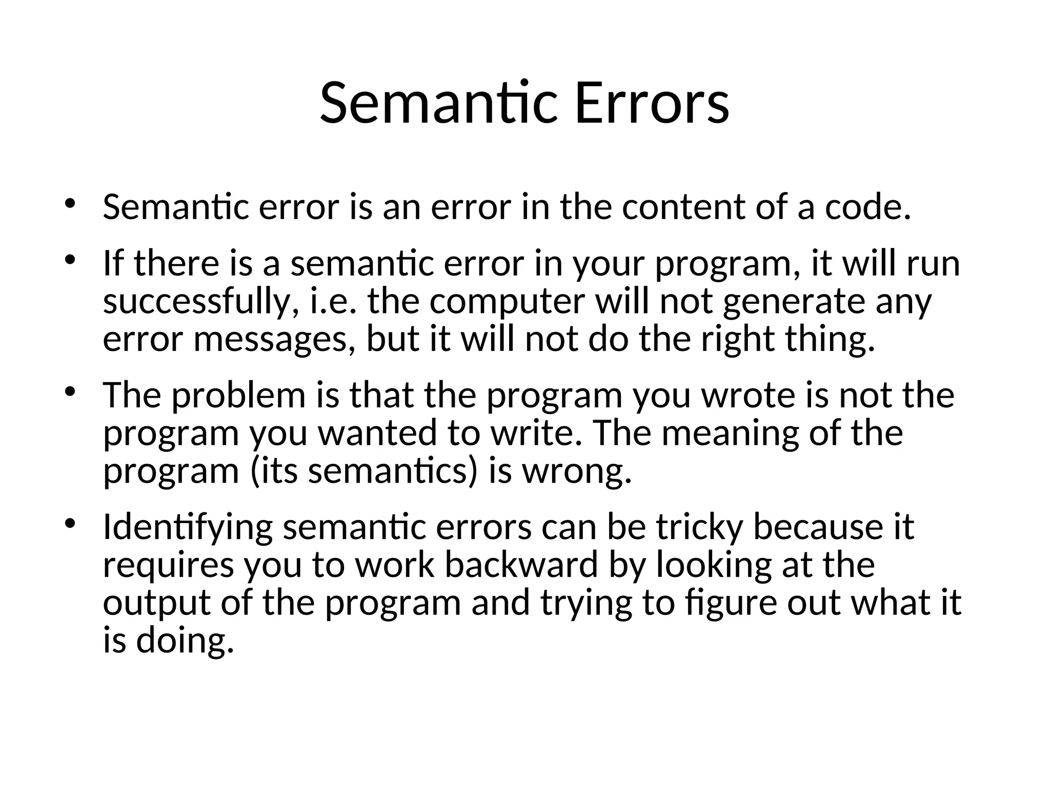 Semantic Errors
• Semantic error is an error in the content of a code.
• If there is a semantic error in your program, it will run
successfully, i.e. the computer will not generate any
error messages, but it will not do the right thing.
• The problem is that the program you wrote is not the
program you wanted to write. The meaning of the
program (its semantics) is wrong.
• Identifying semantic errors can be tricky because it
requires you to work backward by looking at the
output of the program and trying to figure out what it
is doing.
 