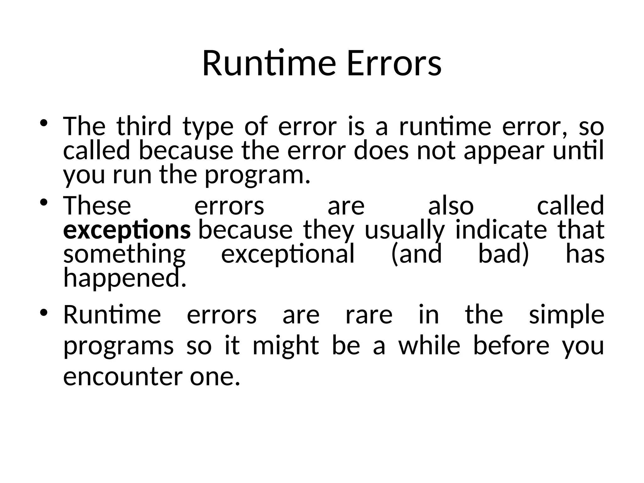 Runtime Errors
• The third type of error is a runtime error, so
called because the error does not appear until
you run the program.
• These errors are also called
exceptions because they usually indicate that
something exceptional (and bad) has
happened.
• Runtime errors are rare in the simple
programs so it might be a while before you
encounter one.
 