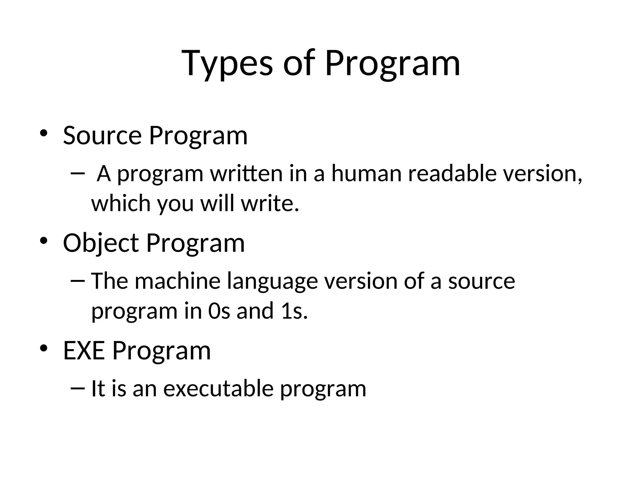 Types of Program
• Source Program
– A program written in a human readable version,
which you will write.
• Object Program
– The machine language version of a source
program in 0s and 1s.
• EXE Program
– It is an executable program
 