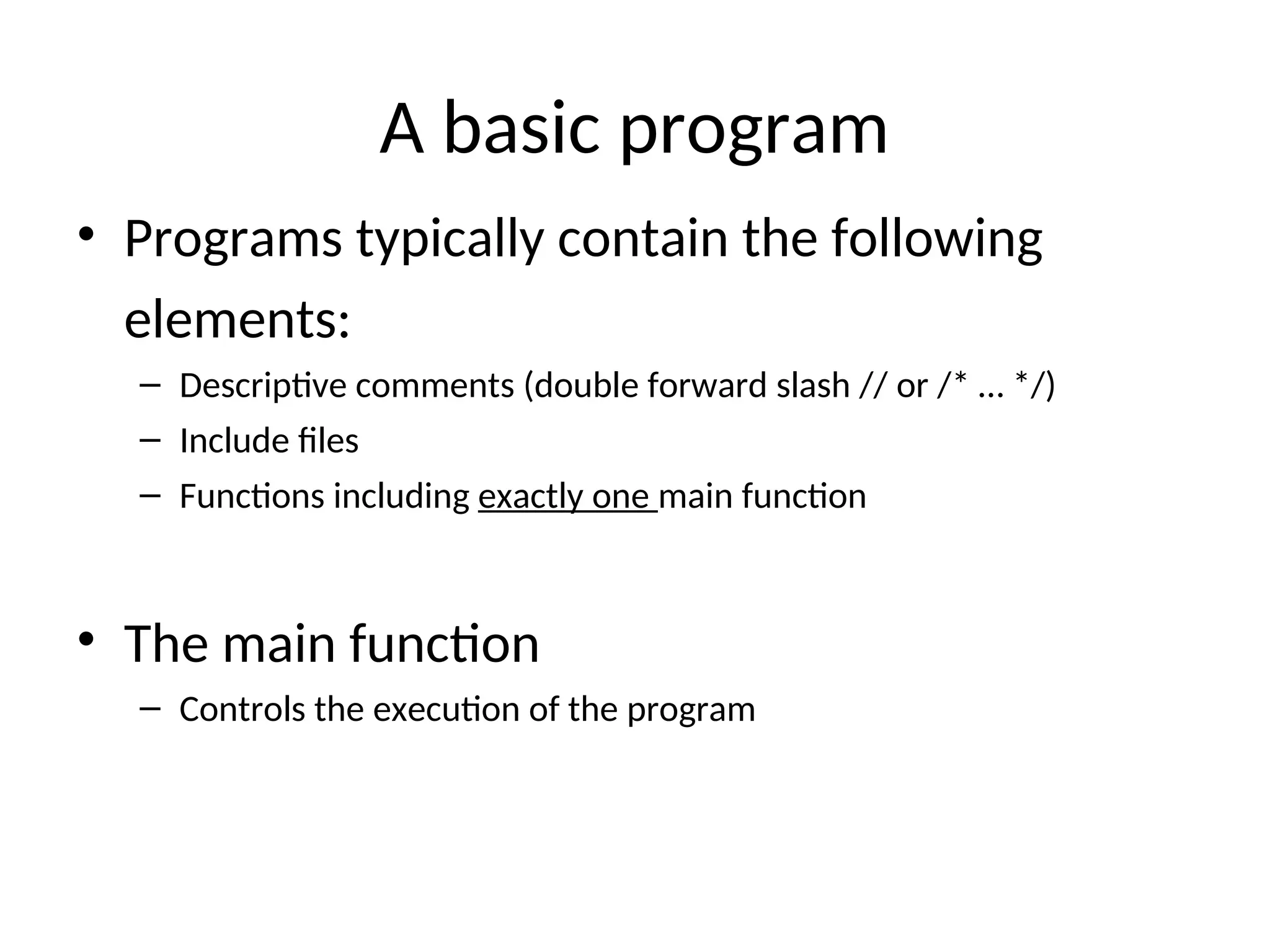 A basic program
• Programs typically contain the following
elements:
– Descriptive comments (double forward slash // or /* … */)
– Include files
– Functions including exactly one main function
• The main function
– Controls the execution of the program
 