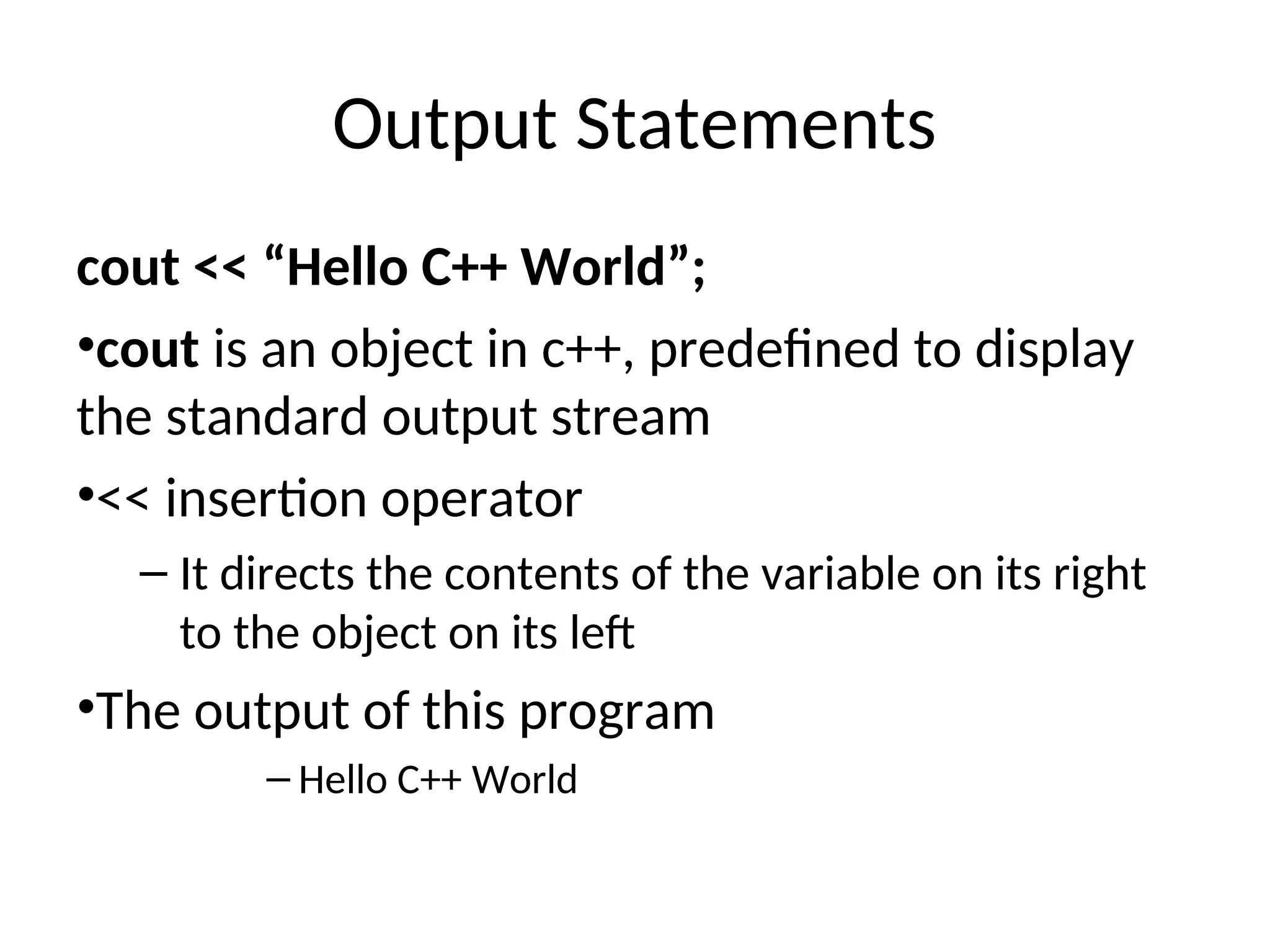 Output Statements
cout << “Hello C++ World”;
•cout is an object in c++, predefined to display
the standard output stream
•<< insertion operator
– It directs the contents of the variable on its right
to the object on its left
•The output of this program
– Hello C++ World
 