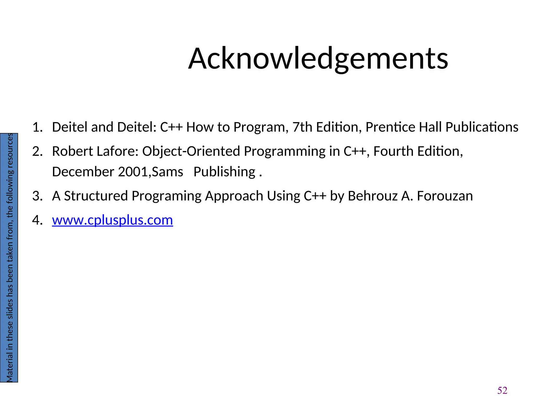 52
Acknowledgements
1. Deitel and Deitel: C++ How to Program, 7th Edition, Prentice Hall Publications
2. Robert Lafore: Object-Oriented Programming in C++, Fourth Edition,
December 2001,Sams Publishing .
3. A Structured Programing Approach Using C++ by Behrouz A. Forouzan
4. www.cplusplus.com
Material
in
these
slides
has
been
taken
from,
the
following
resources
 