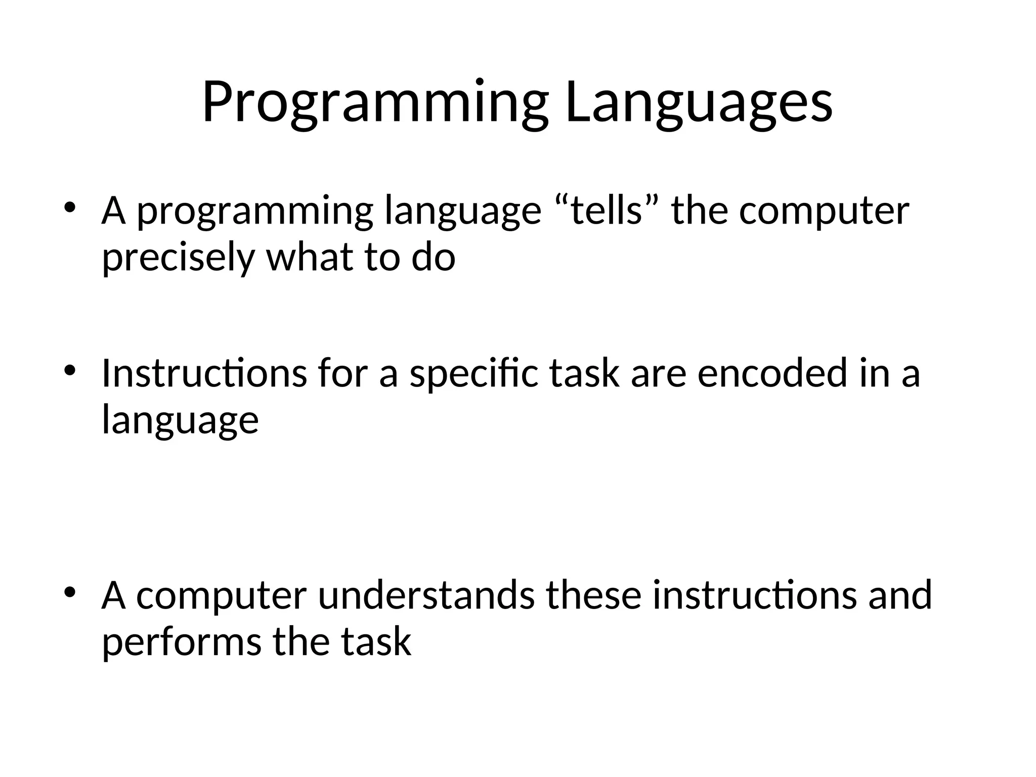 Programming Languages
• A programming language “tells” the computer
precisely what to do
• Instructions for a specific task are encoded in a
language
• A computer understands these instructions and
performs the task
 