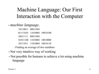 Machine Language: Our First
Interaction with the Computer
• machine language.
10110011 00011001
01111010 11010001 10010100
10011111 00011001
01011100 11010001 10010000
10111011 11010001 10010110
– Finding an average of two numbers
• Not very intuitive way of working
• Not possible for humans to achieve a lot using machine
language
Session 1 6
 