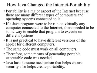 How Java Changed the Internet-Portability
• Portability is a major aspect of the Internet because
there are many different types of computers and
operating systems connected to it.
• If a Java program were to be run on virtually any
computer connected to the Internet, there needed to be
some way to enable that program to execute on
different systems.
• It is not practical to have different versions of the
applet for different computers.
• The same code must work on all computers.
• Therefore, some means of generating portable
executable code was needed.
• Java has the same mechanism that helps ensure
security also helps create portability.
 