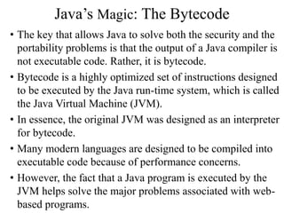 Java’s Magic: The Bytecode
• The key that allows Java to solve both the security and the
portability problems is that the output of a Java compiler is
not executable code. Rather, it is bytecode.
• Bytecode is a highly optimized set of instructions designed
to be executed by the Java run-time system, which is called
the Java Virtual Machine (JVM).
• In essence, the original JVM was designed as an interpreter
for bytecode.
• Many modern languages are designed to be compiled into
executable code because of performance concerns.
• However, the fact that a Java program is executed by the
JVM helps solve the major problems associated with web-
based programs.
 