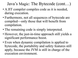 Java’s Magic: The Bytecode (cont…)
• A JIT compiler compiles code as it is needed,
during execution.
• Furthermore, not all sequences of bytecode are
compiled—only those that will benefit from
compilation.
• The remaining code is simply interpreted.
• However, the just-in-time approach still yields a
significant performance boost.
• Even when dynamic compilation is applied to
bytecode, the portability and safety features still
apply, because the JVM is still in charge of the
execution environment.
 