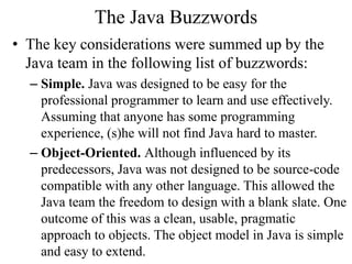 The Java Buzzwords
• The key considerations were summed up by the
Java team in the following list of buzzwords:
– Simple. Java was designed to be easy for the
professional programmer to learn and use effectively.
Assuming that anyone has some programming
experience, (s)he will not find Java hard to master.
– Object-Oriented. Although influenced by its
predecessors, Java was not designed to be source-code
compatible with any other language. This allowed the
Java team the freedom to design with a blank slate. One
outcome of this was a clean, usable, pragmatic
approach to objects. The object model in Java is simple
and easy to extend.
 