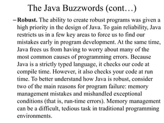 The Java Buzzwords (cont…)
–Robust. The ability to create robust programs was given a
high priority in the design of Java. To gain reliability, Java
restricts us in a few key areas to force us to find our
mistakes early in program development. At the same time,
Java frees us from having to worry about many of the
most common causes of programming errors. Because
Java is a strictly typed language, it checks our code at
compile time. However, it also checks your code at run
time. To better understand how Java is robust, consider
two of the main reasons for program failure: memory
management mistakes and mishandled exceptional
conditions (that is, run-time errors). Memory management
can be a difficult, tedious task in traditional programming
environments.
 