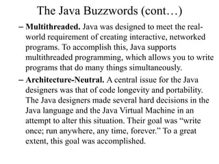 The Java Buzzwords (cont…)
– Multithreaded. Java was designed to meet the real-
world requirement of creating interactive, networked
programs. To accomplish this, Java supports
multithreaded programming, which allows you to write
programs that do many things simultaneously.
– Architecture-Neutral. A central issue for the Java
designers was that of code longevity and portability.
The Java designers made several hard decisions in the
Java language and the Java Virtual Machine in an
attempt to alter this situation. Their goal was “write
once; run anywhere, any time, forever.” To a great
extent, this goal was accomplished.
 