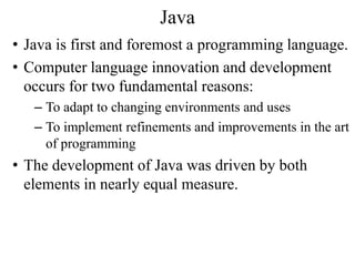 Java
• Java is first and foremost a programming language.
• Computer language innovation and development
occurs for two fundamental reasons:
– To adapt to changing environments and uses
– To implement refinements and improvements in the art
of programming
• The development of Java was driven by both
elements in nearly equal measure.
 