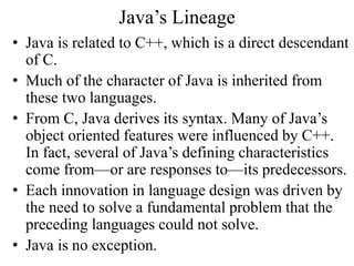 Java’s Lineage
• Java is related to C++, which is a direct descendant
of C.
• Much of the character of Java is inherited from
these two languages.
• From C, Java derives its syntax. Many of Java’s
object oriented features were influenced by C++.
In fact, several of Java’s defining characteristics
come from—or are responses to—its predecessors.
• Each innovation in language design was driven by
the need to solve a fundamental problem that the
preceding languages could not solve.
• Java is no exception.
 