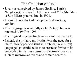 The Creation of Java
• Java was conceived by James Gosling, Patrick
Naughton, Chris Warth, Ed Frank, and Mike Sheridan
at Sun Microsystems, Inc. in 1991.
• It took 18 months to develop the first working
version.
• This language was initially called “Oak,” but was
renamed “Java” in 1995.
• The original impetus for Java was not the Internet!
• Instead, the primary motivation was the need for a
platform-independent (that is, architecture-neutral)
language that could be used to create software to be
embedded in various consumer electronic devices,
such as microwave ovens and remote controls.
 