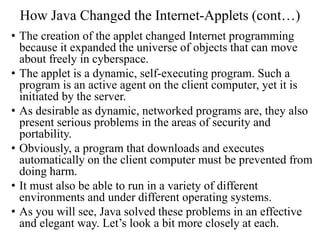 How Java Changed the Internet-Applets (cont…)
• The creation of the applet changed Internet programming
because it expanded the universe of objects that can move
about freely in cyberspace.
• The applet is a dynamic, self-executing program. Such a
program is an active agent on the client computer, yet it is
initiated by the server.
• As desirable as dynamic, networked programs are, they also
present serious problems in the areas of security and
portability.
• Obviously, a program that downloads and executes
automatically on the client computer must be prevented from
doing harm.
• It must also be able to run in a variety of different
environments and under different operating systems.
• As you will see, Java solved these problems in an effective
and elegant way. Let’s look a bit more closely at each.
 