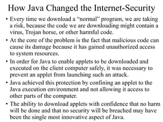 How Java Changed the Internet-Security
• Every time we download a “normal” program, we are taking
a risk, because the code we are downloading might contain a
virus, Trojan horse, or other harmful code.
• At the core of the problem is the fact that malicious code can
cause its damage because it has gained unauthorized access
to system resources.
• In order for Java to enable applets to be downloaded and
executed on the client computer safely, it was necessary to
prevent an applet from launching such an attack.
• Java achieved this protection by confining an applet to the
Java execution environment and not allowing it access to
other parts of the computer.
• The ability to download applets with confidence that no harm
will be done and that no security will be breached may have
been the single most innovative aspect of Java.
 
