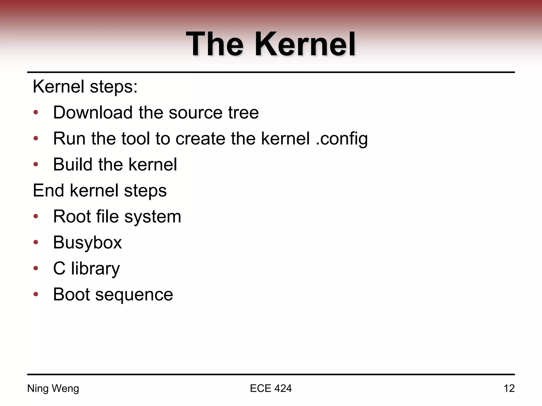 The Kernel
Kernel steps:
• Download the source tree
• Run the tool to create the kernel .config
• Build the kernel
End kernel steps
• Root file system
• Busybox
• C library
• Boot sequence
Ning Weng ECE 424 12
 
