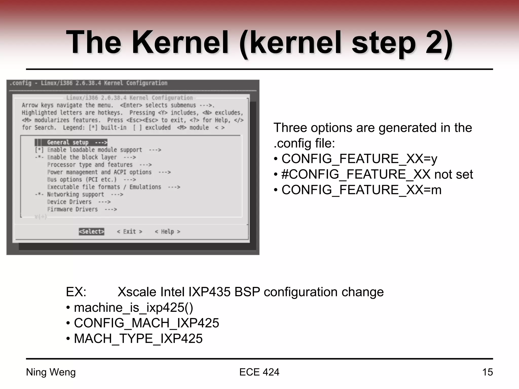 The Kernel (kernel step 2)
Three options are generated in the
.config file:
• CONFIG_FEATURE_XX=y
• #CONFIG_FEATURE_XX not set
• CONFIG_FEATURE_XX=m
EX: Xscale Intel IXP435 BSP configuration change
• machine_is_ixp425()
• CONFIG_MACH_IXP425
• MACH_TYPE_IXP425
Ning Weng ECE 424 15
 