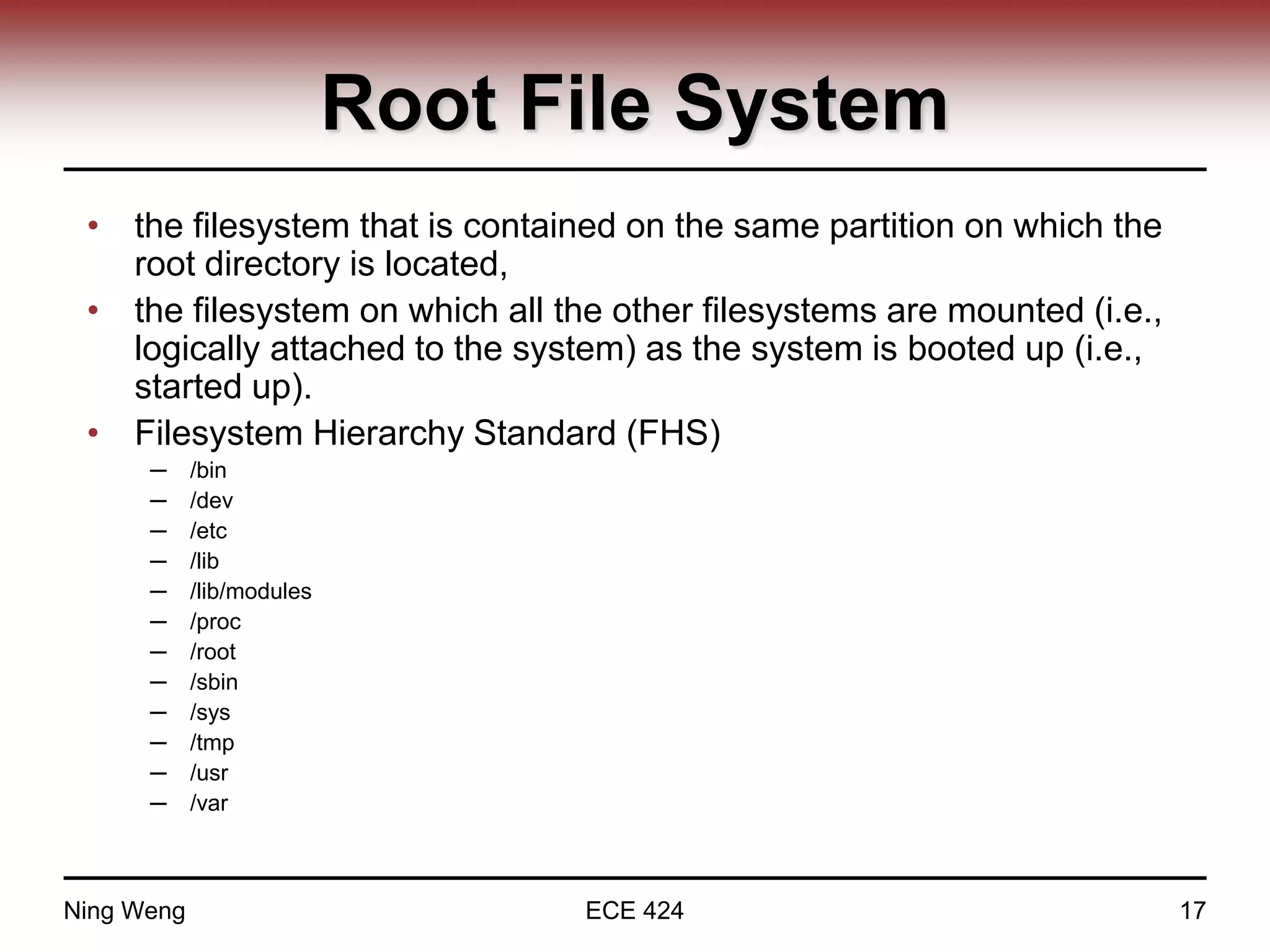 Root File System
• the filesystem that is contained on the same partition on which the
root directory is located,
• the filesystem on which all the other filesystems are mounted (i.e.,
logically attached to the system) as the system is booted up (i.e.,
started up).
• Filesystem Hierarchy Standard (FHS)
─ /bin
─ /dev
─ /etc
─ /lib
─ /lib/modules
─ /proc
─ /root
─ /sbin
─ /sys
─ /tmp
─ /usr
─ /var
Ning Weng ECE 424 17
 