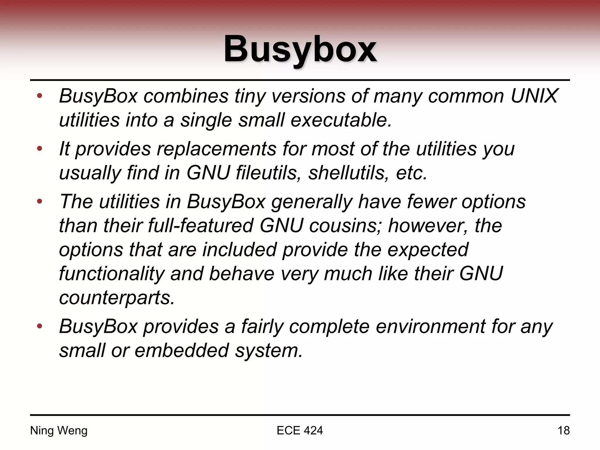 Busybox
• BusyBox combines tiny versions of many common UNIX
utilities into a single small executable.
• It provides replacements for most of the utilities you
usually find in GNU fileutils, shellutils, etc.
• The utilities in BusyBox generally have fewer options
than their full-featured GNU cousins; however, the
options that are included provide the expected
functionality and behave very much like their GNU
counterparts.
• BusyBox provides a fairly complete environment for any
small or embedded system.
Ning Weng ECE 424 18
 