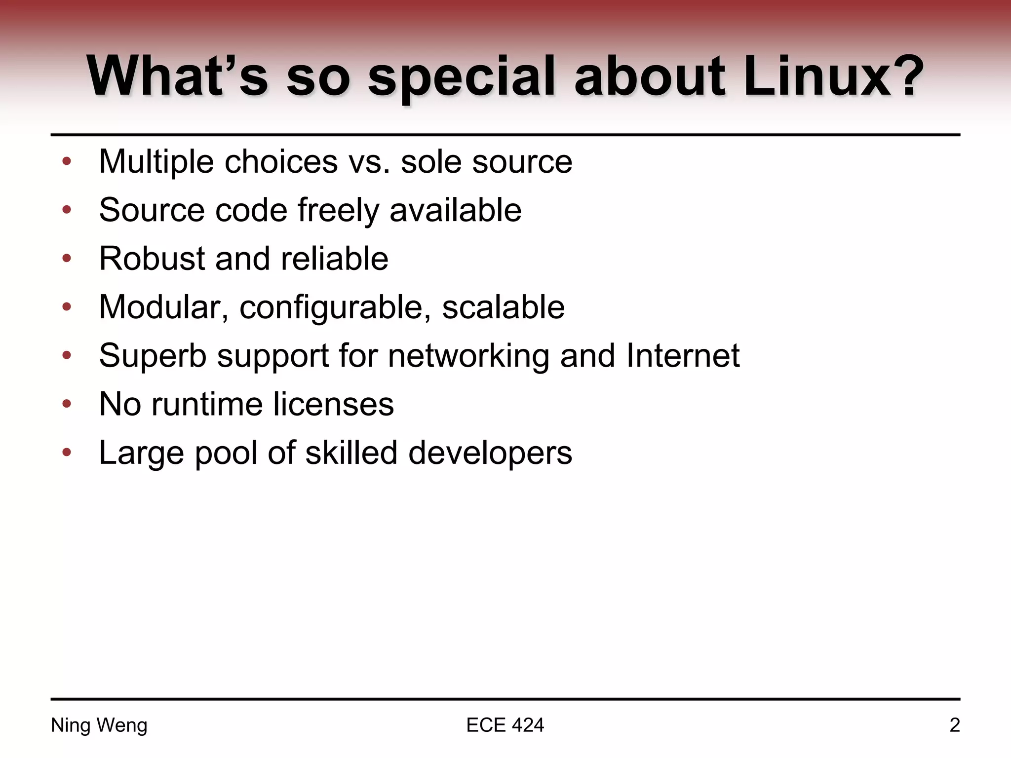 What’s so special about Linux?
• Multiple choices vs. sole source
• Source code freely available
• Robust and reliable
• Modular, configurable, scalable
• Superb support for networking and Internet
• No runtime licenses
• Large pool of skilled developers
Ning Weng ECE 424 2
 