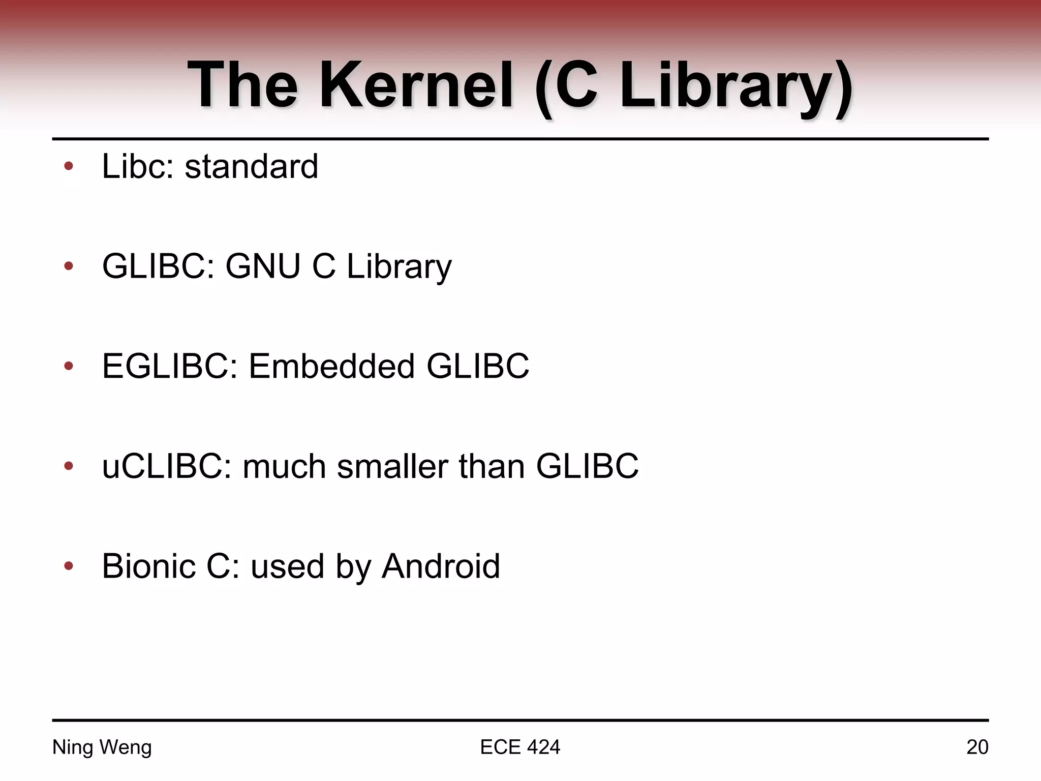 The Kernel (C Library)
• Libc: standard
• GLIBC: GNU C Library
• EGLIBC: Embedded GLIBC
• uCLIBC: much smaller than GLIBC
• Bionic C: used by Android
Ning Weng ECE 424 20
 