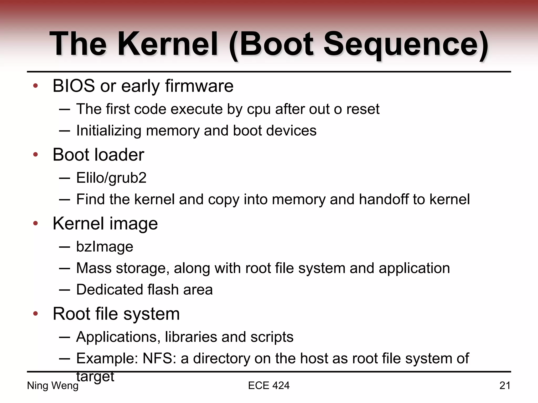 The Kernel (Boot Sequence)
• BIOS or early firmware
─ The first code execute by cpu after out o reset
─ Initializing memory and boot devices
• Boot loader
─ Elilo/grub2
─ Find the kernel and copy into memory and handoff to kernel
• Kernel image
─ bzImage
─ Mass storage, along with root file system and application
─ Dedicated flash area
• Root file system
─ Applications, libraries and scripts
─ Example: NFS: a directory on the host as root file system of
target
Ning Weng ECE 424 21
 