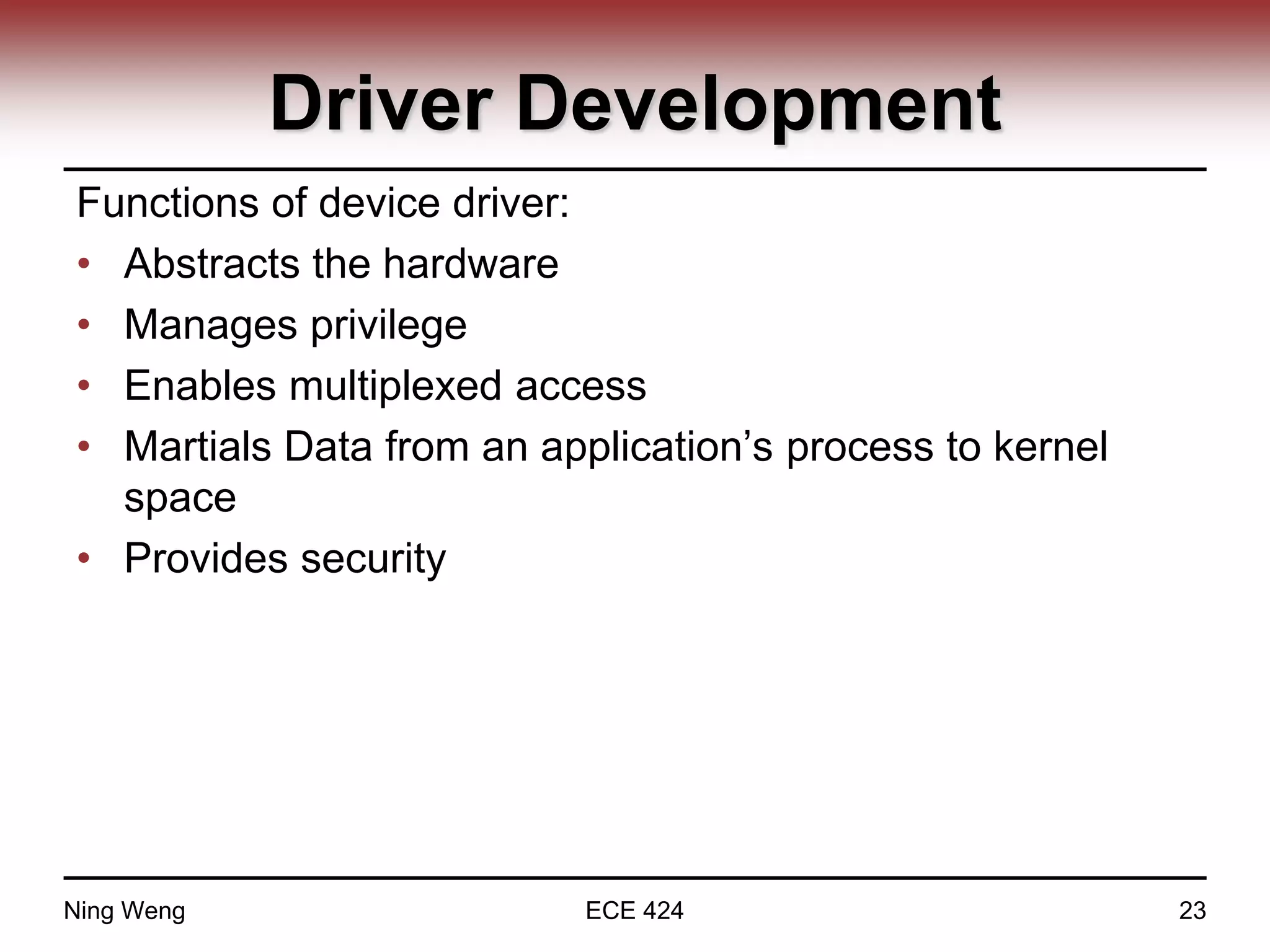Driver Development
Functions of device driver:
• Abstracts the hardware
• Manages privilege
• Enables multiplexed access
• Martials Data from an application’s process to kernel
space
• Provides security
Ning Weng ECE 424 23
 