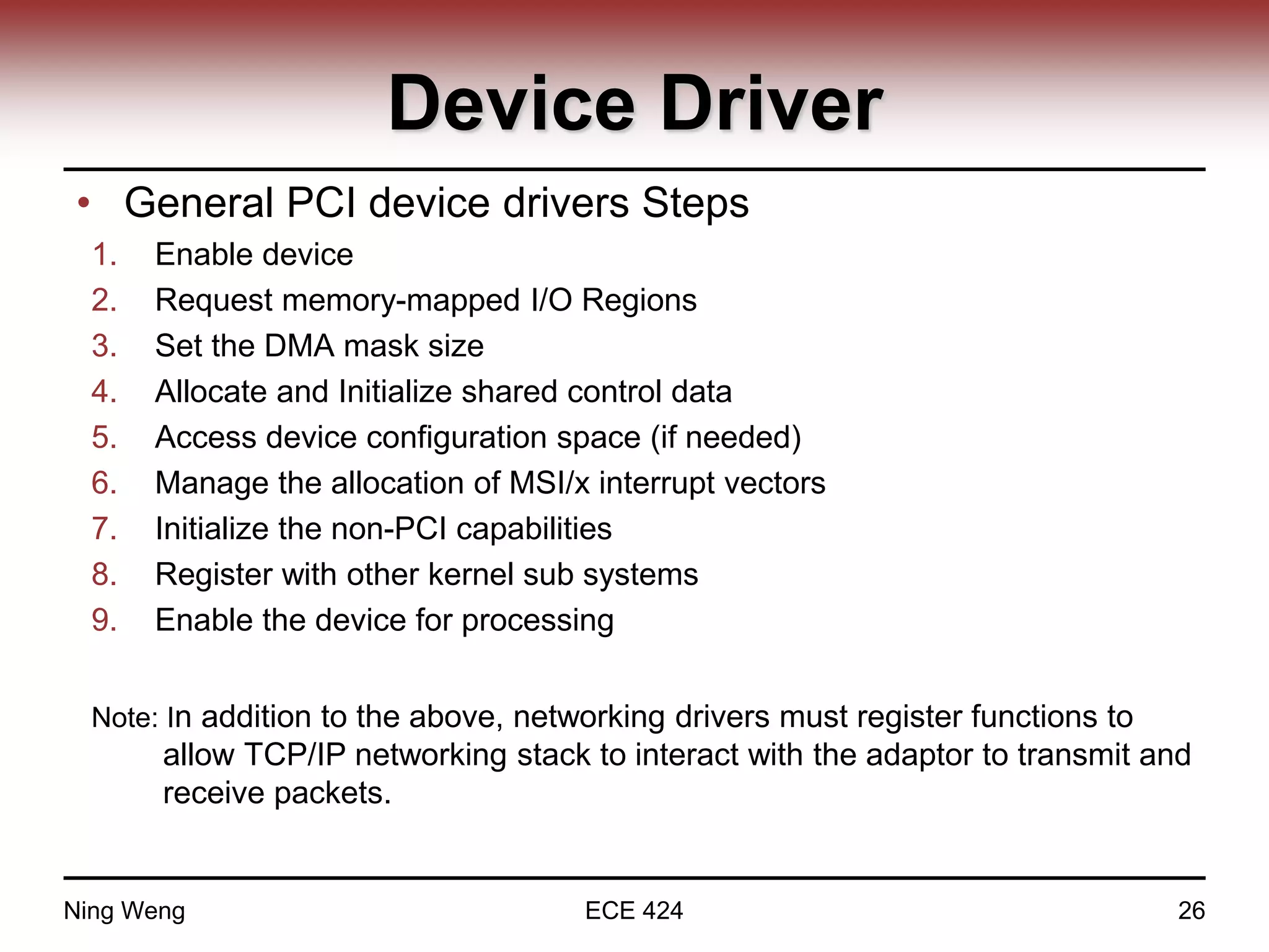 Device Driver
• General PCI device drivers Steps
1. Enable device
2. Request memory-mapped I/O Regions
3. Set the DMA mask size
4. Allocate and Initialize shared control data
5. Access device configuration space (if needed)
6. Manage the allocation of MSI/x interrupt vectors
7. Initialize the non-PCI capabilities
8. Register with other kernel sub systems
9. Enable the device for processing
Note: In addition to the above, networking drivers must register functions to
allow TCP/IP networking stack to interact with the adaptor to transmit and
receive packets.
Ning Weng ECE 424 26
 