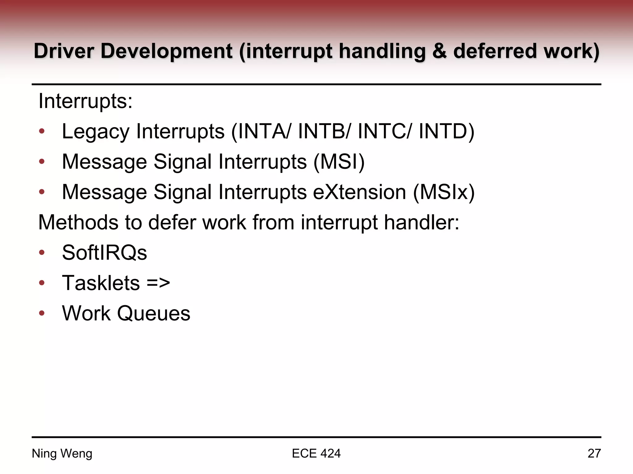 Driver Development (interrupt handling & deferred work)
Interrupts:
• Legacy Interrupts (INTA/ INTB/ INTC/ INTD)
• Message Signal Interrupts (MSI)
• Message Signal Interrupts eXtension (MSIx)
Methods to defer work from interrupt handler:
• SoftIRQs
• Tasklets =>
• Work Queues
Ning Weng ECE 424 27
 