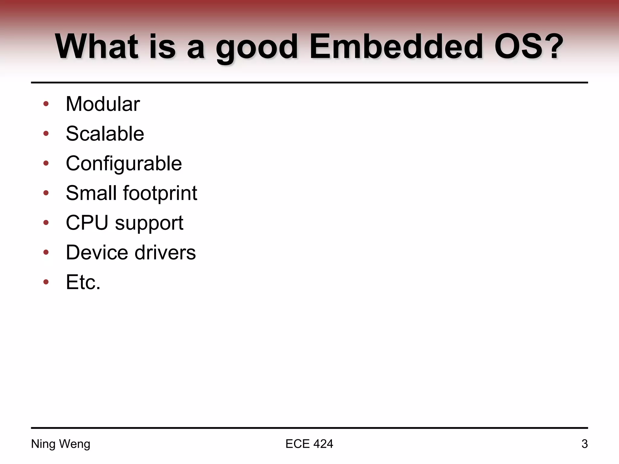 What is a good Embedded OS?
• Modular
• Scalable
• Configurable
• Small footprint
• CPU support
• Device drivers
• Etc.
Ning Weng ECE 424 3
 