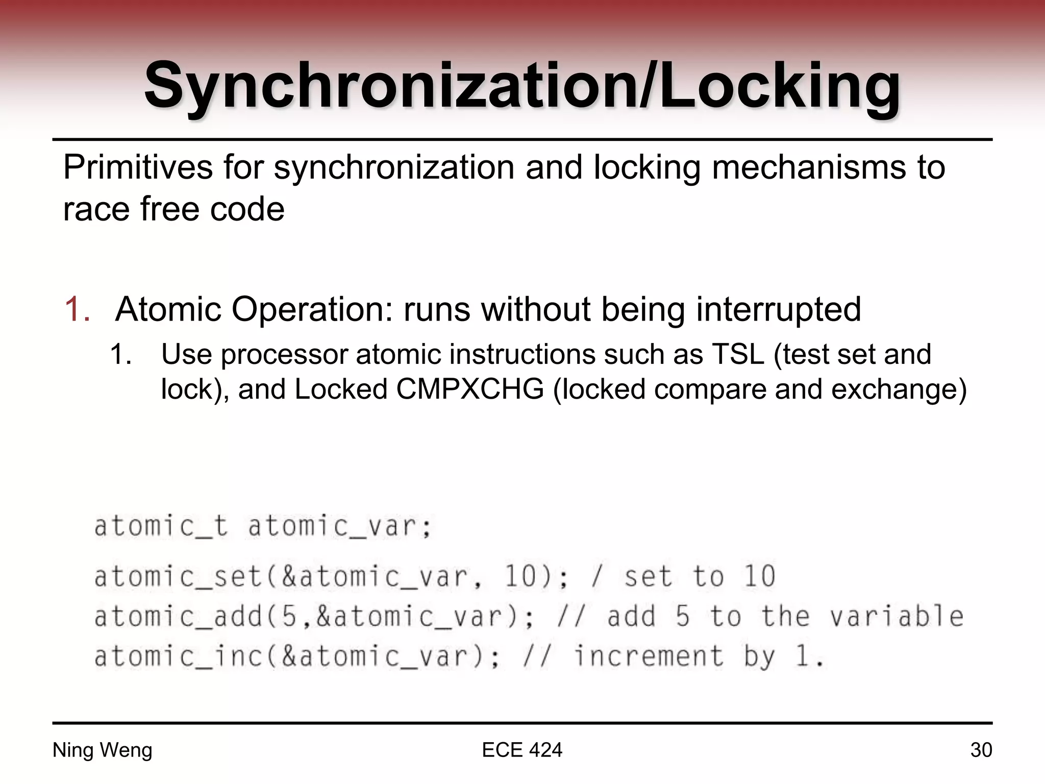 Synchronization/Locking
Primitives for synchronization and locking mechanisms to
race free code
1. Atomic Operation: runs without being interrupted
1. Use processor atomic instructions such as TSL (test set and
lock), and Locked CMPXCHG (locked compare and exchange)
Ning Weng ECE 424 30
 