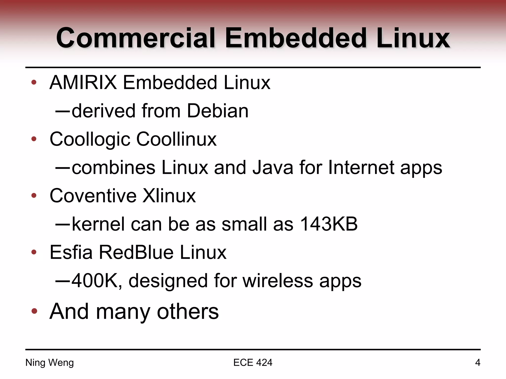Commercial Embedded Linux
• AMIRIX Embedded Linux
─derived from Debian
• Coollogic Coollinux
─combines Linux and Java for Internet apps
• Coventive Xlinux
─kernel can be as small as 143KB
• Esfia RedBlue Linux
─400K, designed for wireless apps
• And many others
Ning Weng ECE 424 4
 