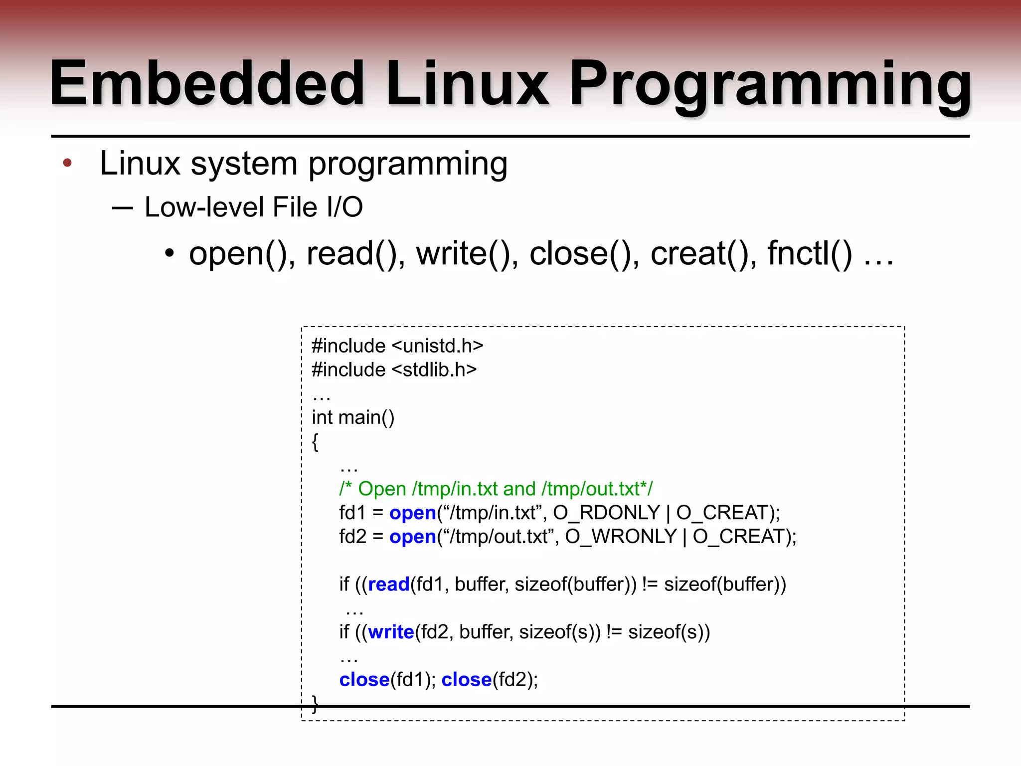 Embedded Linux Programming
• Linux system programming
─ Low-level File I/O
• open(), read(), write(), close(), creat(), fnctl() …
#include <unistd.h>
#include <stdlib.h>
…
int main()
{
…
/* Open /tmp/in.txt and /tmp/out.txt*/
fd1 = open(“/tmp/in.txt”, O_RDONLY | O_CREAT);
fd2 = open(“/tmp/out.txt”, O_WRONLY | O_CREAT);
if ((read(fd1, buffer, sizeof(buffer)) != sizeof(buffer))
…
if ((write(fd2, buffer, sizeof(s)) != sizeof(s))
…
close(fd1); close(fd2);
}
 