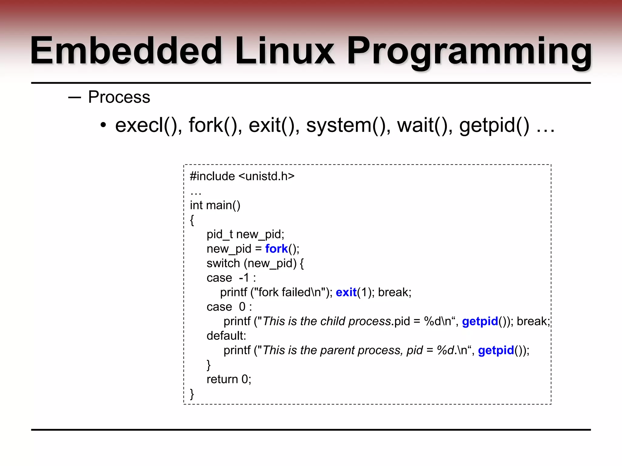 Embedded Linux Programming
─ Process
• execl(), fork(), exit(), system(), wait(), getpid() …
#include <unistd.h>
…
int main()
{
pid_t new_pid;
new_pid = fork();
switch (new_pid) {
case -1 :
printf ("fork failedn"); exit(1); break;
case 0 :
printf ("This is the child process.pid = %dn“, getpid()); break;
default:
printf ("This is the parent process, pid = %d.n“, getpid());
}
return 0;
}
 