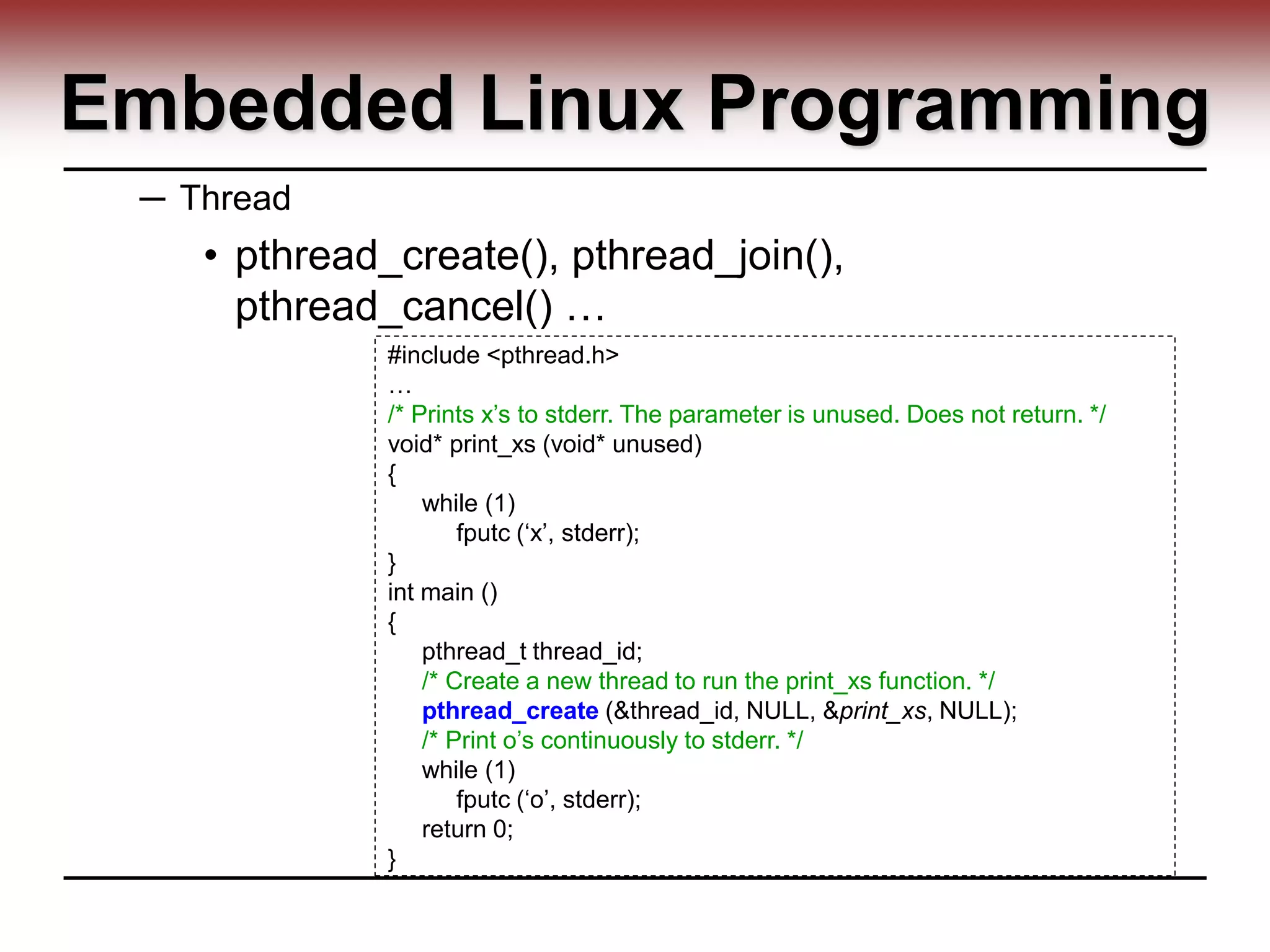 Embedded Linux Programming
─ Thread
• pthread_create(), pthread_join(),
pthread_cancel() …
#include <pthread.h>
…
/* Prints x’s to stderr. The parameter is unused. Does not return. */
void* print_xs (void* unused)
{
while (1)
fputc (‘x’, stderr);
}
int main ()
{
pthread_t thread_id;
/* Create a new thread to run the print_xs function. */
pthread_create (&thread_id, NULL, &print_xs, NULL);
/* Print o’s continuously to stderr. */
while (1)
fputc (‘o’, stderr);
return 0;
}
 