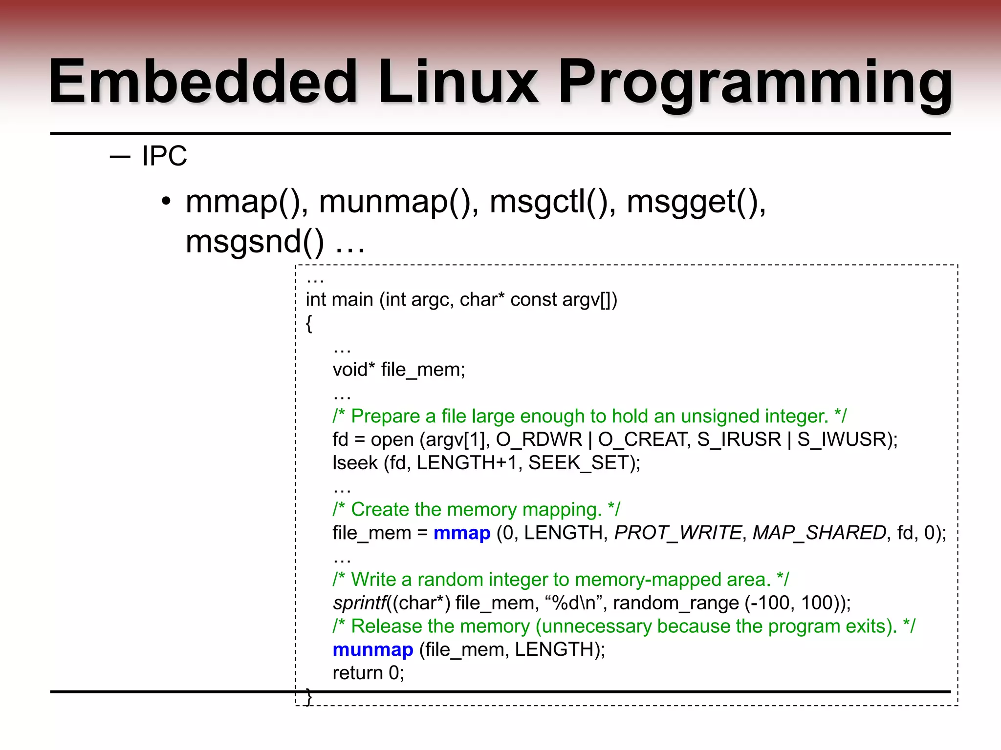 Embedded Linux Programming
─ IPC
• mmap(), munmap(), msgctl(), msgget(),
msgsnd() …
…
int main (int argc, char* const argv[])
{
…
void* file_mem;
…
/* Prepare a file large enough to hold an unsigned integer. */
fd = open (argv[1], O_RDWR | O_CREAT, S_IRUSR | S_IWUSR);
lseek (fd, LENGTH+1, SEEK_SET);
…
/* Create the memory mapping. */
file_mem = mmap (0, LENGTH, PROT_WRITE, MAP_SHARED, fd, 0);
…
/* Write a random integer to memory-mapped area. */
sprintf((char*) file_mem, “%dn”, random_range (-100, 100));
/* Release the memory (unnecessary because the program exits). */
munmap (file_mem, LENGTH);
return 0;
}
 