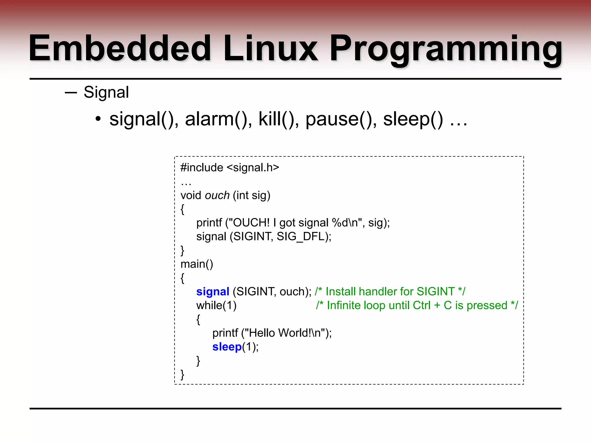Embedded Linux Programming
─ Signal
• signal(), alarm(), kill(), pause(), sleep() …
#include <signal.h>
…
void ouch (int sig)
{
printf ("OUCH! I got signal %dn", sig);
signal (SIGINT, SIG_DFL);
}
main()
{
signal (SIGINT, ouch); /* Install handler for SIGINT */
while(1) /* Infinite loop until Ctrl + C is pressed */
{
printf ("Hello World!n");
sleep(1);
}
}
 