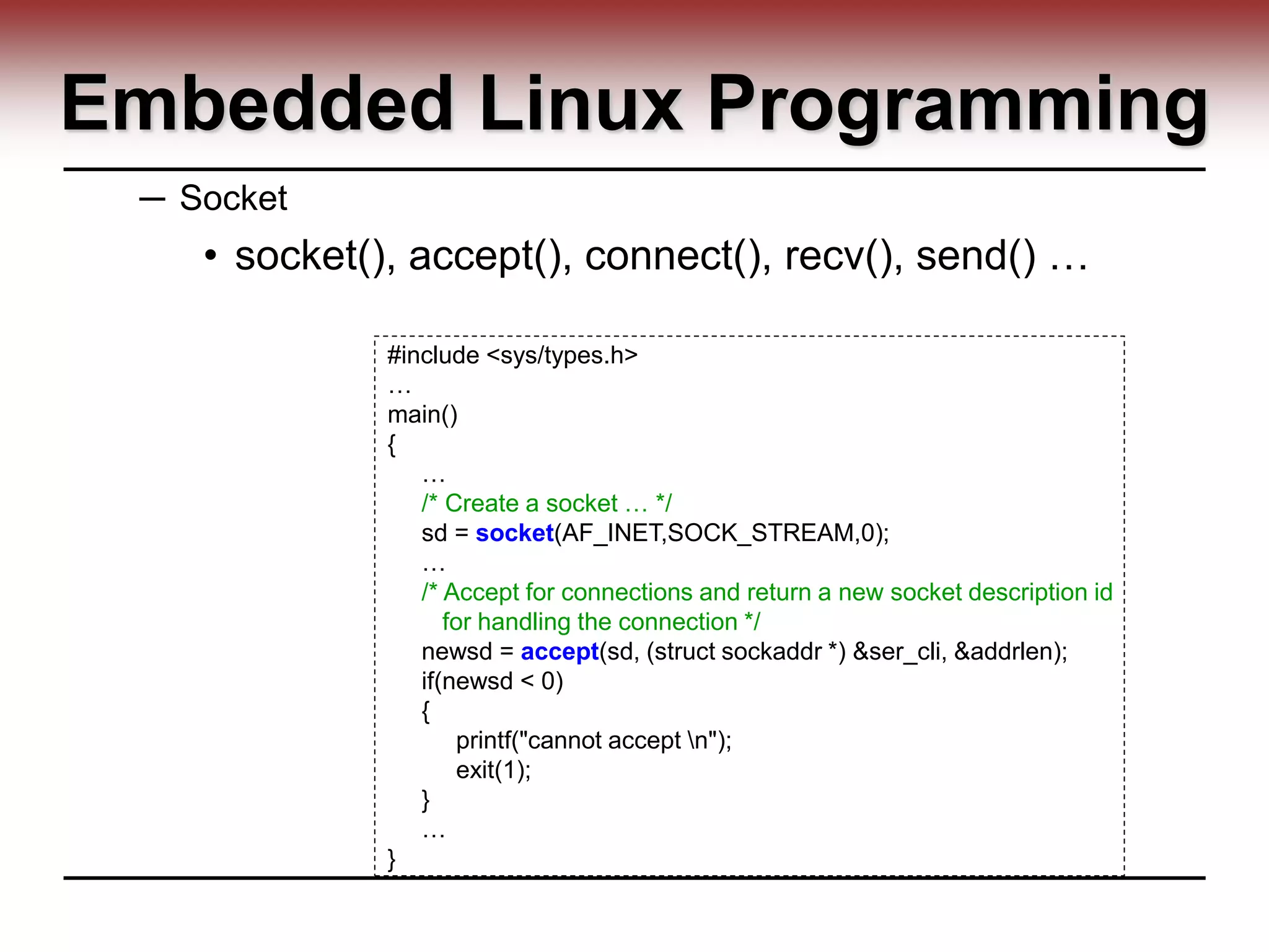 Embedded Linux Programming
─ Socket
• socket(), accept(), connect(), recv(), send() …
#include <sys/types.h>
…
main()
{
…
/* Create a socket … */
sd = socket(AF_INET,SOCK_STREAM,0);
…
/* Accept for connections and return a new socket description id
for handling the connection */
newsd = accept(sd, (struct sockaddr *) &ser_cli, &addrlen);
if(newsd < 0)
{
printf("cannot accept n");
exit(1);
}
…
}
 