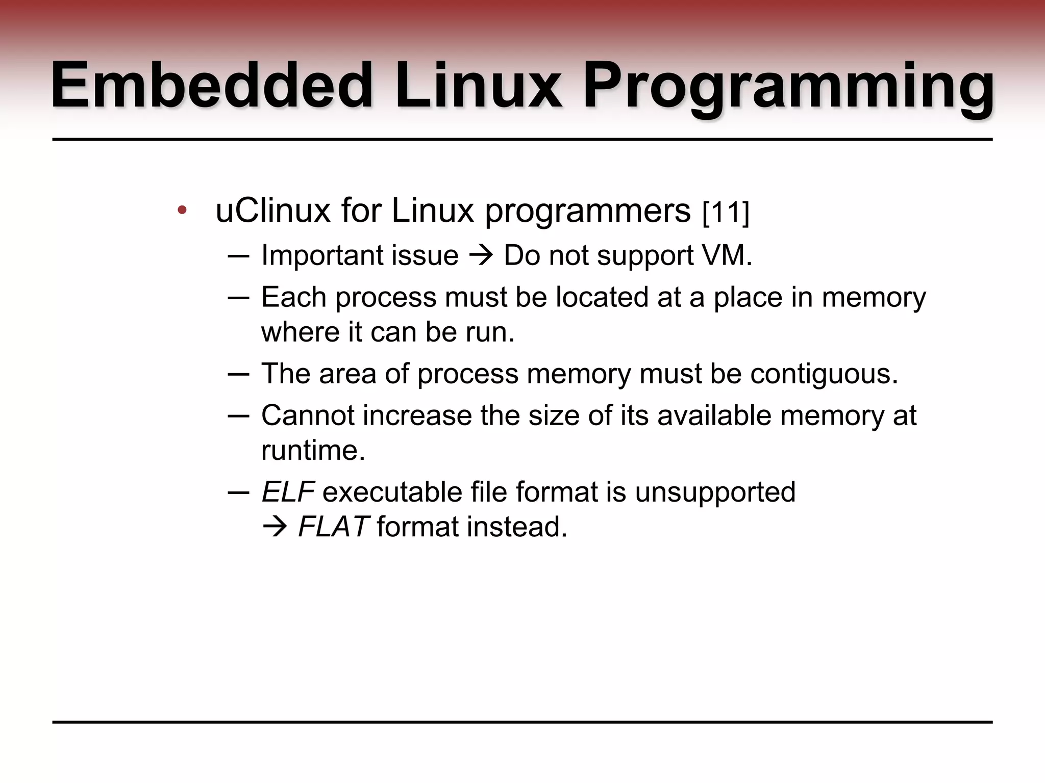 Embedded Linux Programming
• uClinux for Linux programmers [11]
─ Important issue  Do not support VM.
─ Each process must be located at a place in memory
where it can be run.
─ The area of process memory must be contiguous.
─ Cannot increase the size of its available memory at
runtime.
─ ELF executable file format is unsupported
 FLAT format instead.
 
