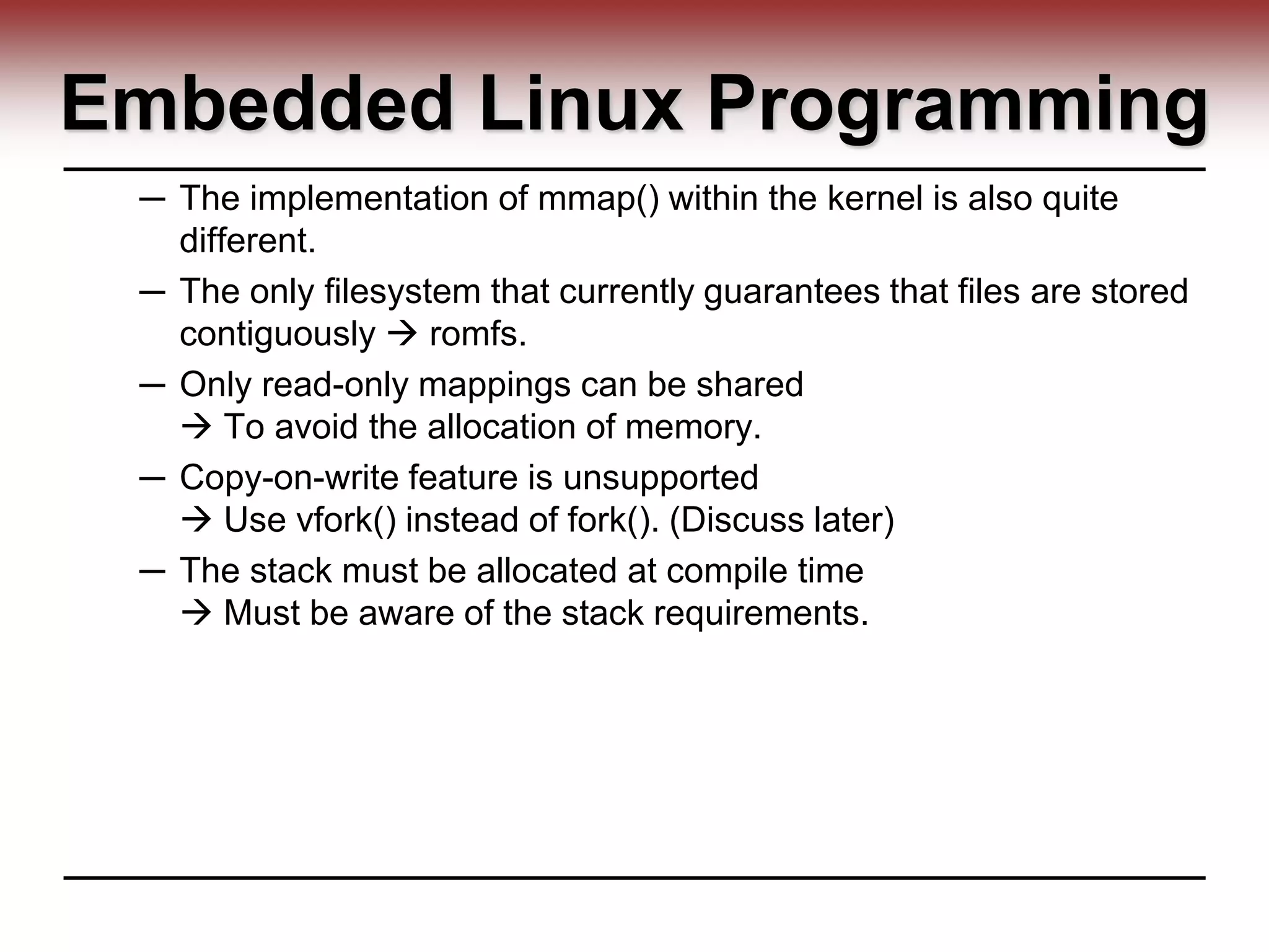 Embedded Linux Programming
─ The implementation of mmap() within the kernel is also quite
different.
─ The only filesystem that currently guarantees that files are stored
contiguously  romfs.
─ Only read-only mappings can be shared
 To avoid the allocation of memory.
─ Copy-on-write feature is unsupported
 Use vfork() instead of fork(). (Discuss later)
─ The stack must be allocated at compile time
 Must be aware of the stack requirements.
 